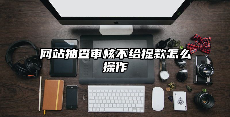 网站抽查审核不给提现怎么操作