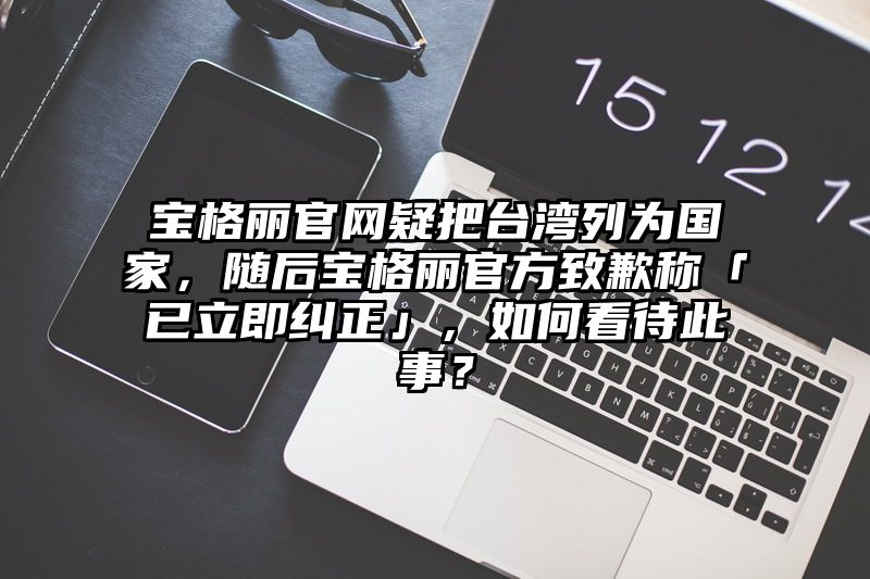 宝格丽官网疑把台湾列为国家，随后宝格丽官方致歉称「已立即纠正」，如何看待此事？