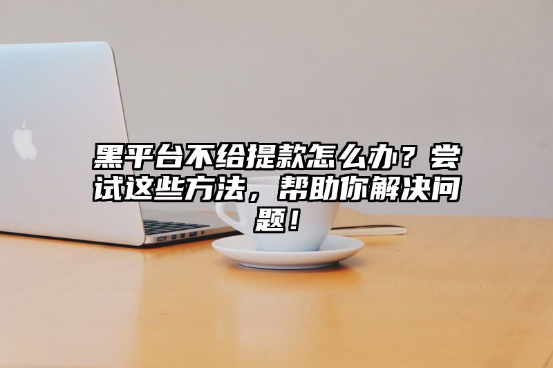 黑平台不给提现怎么办？尝试这些方法，帮助你解决问题！