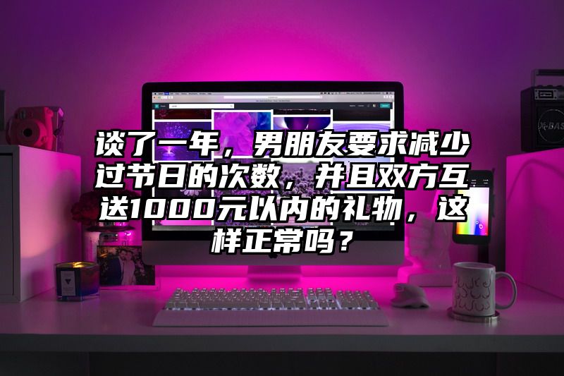 谈了一年，男朋友要求减少过节日的次数，并且双方互送1000元以内的礼物，这样正常吗？