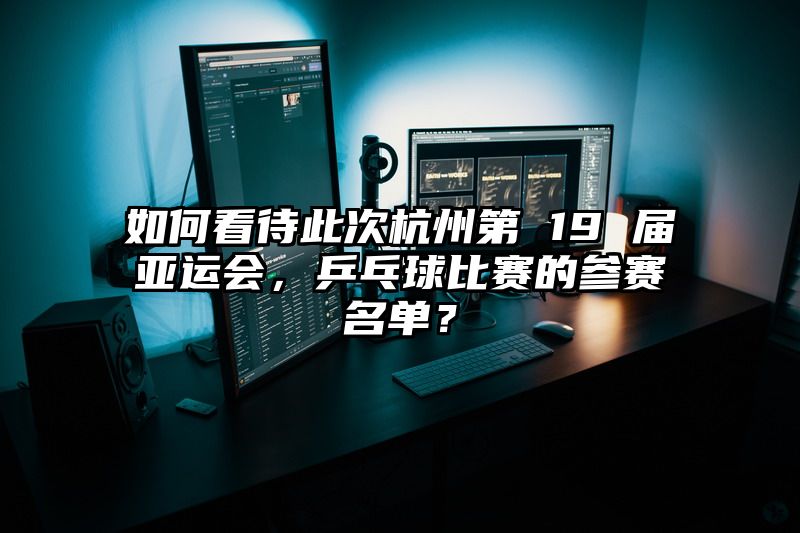 如何看待此次杭州第 19 届亚运会，乒乓球比赛的参赛名单？