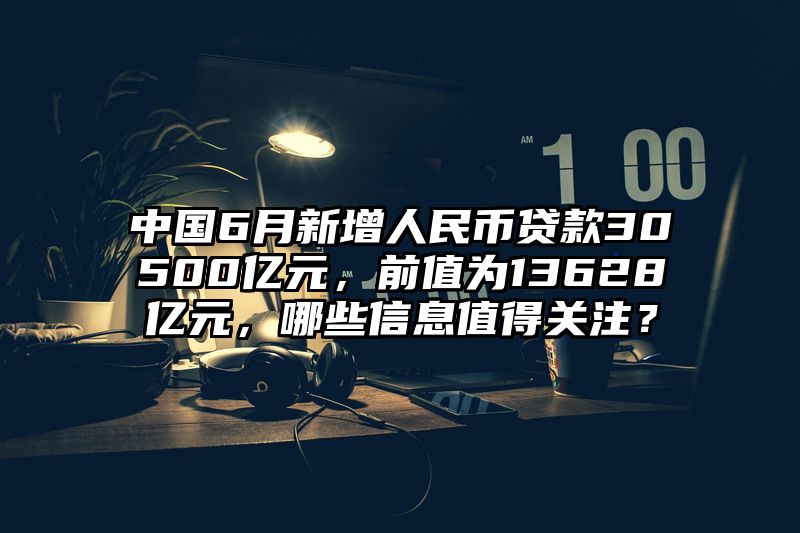 中国6月新增人民币贷款30500亿元，前值为13628亿元，哪些信息值得关注？