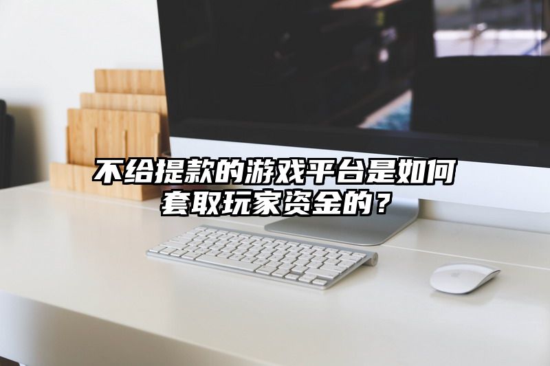 不给提现的游戏平台是如何套取玩家资金的？