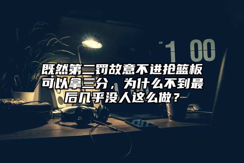 既然第二罚故意不进抢篮板可以拿三分，为什么不到最后几乎没人这么做？