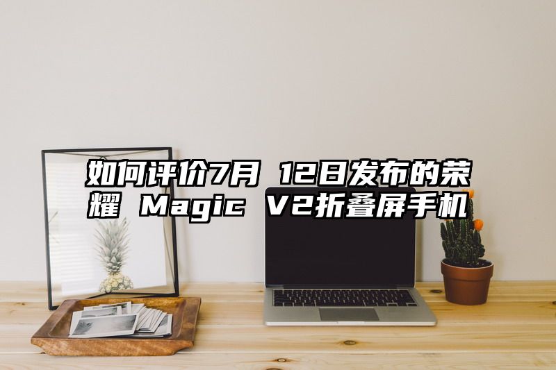 如何评价7月 12日发布的荣耀 Magic V2折叠屏手机