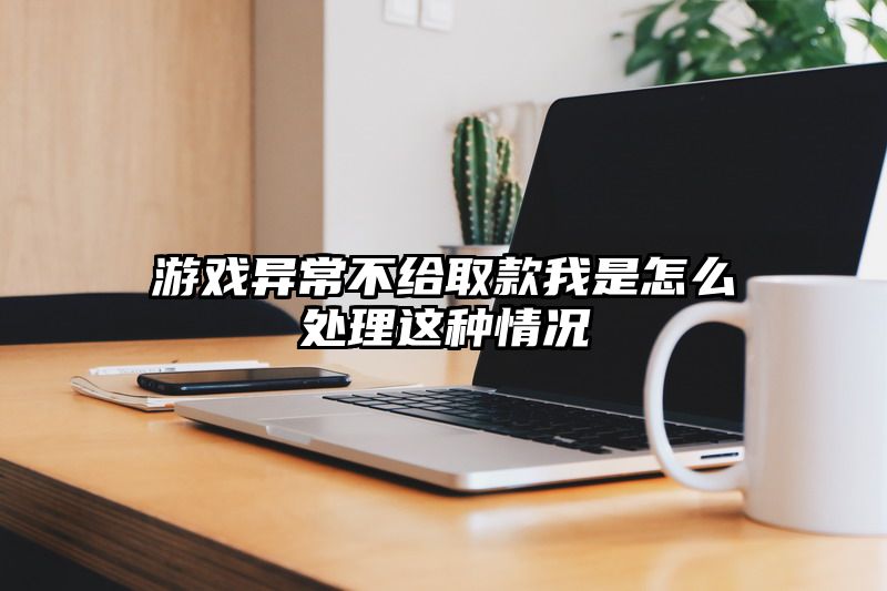 游戏异常不给取款我是怎么处理这种情况