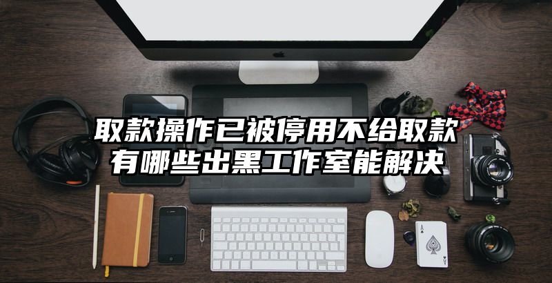 取款操作已被停用不给取款有哪些出黑工作室能解决