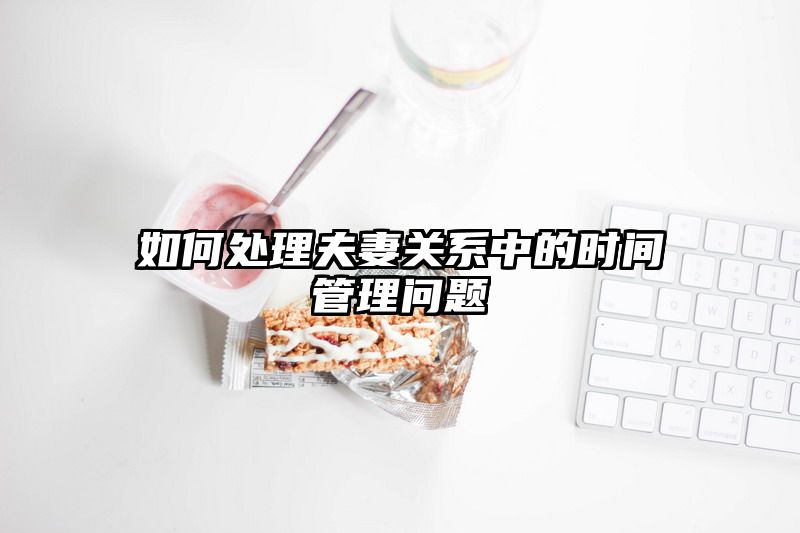 如何处理夫妻关系中的时间管理问题