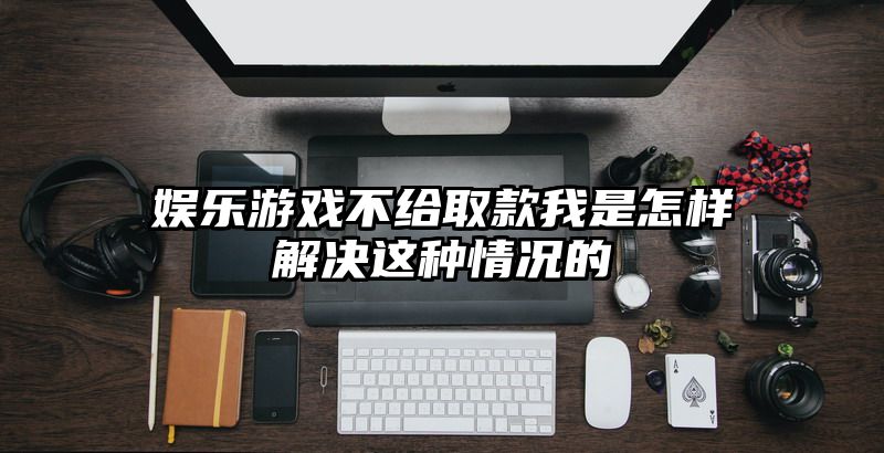 娱乐游戏不给取款我是怎样解决这种情况的