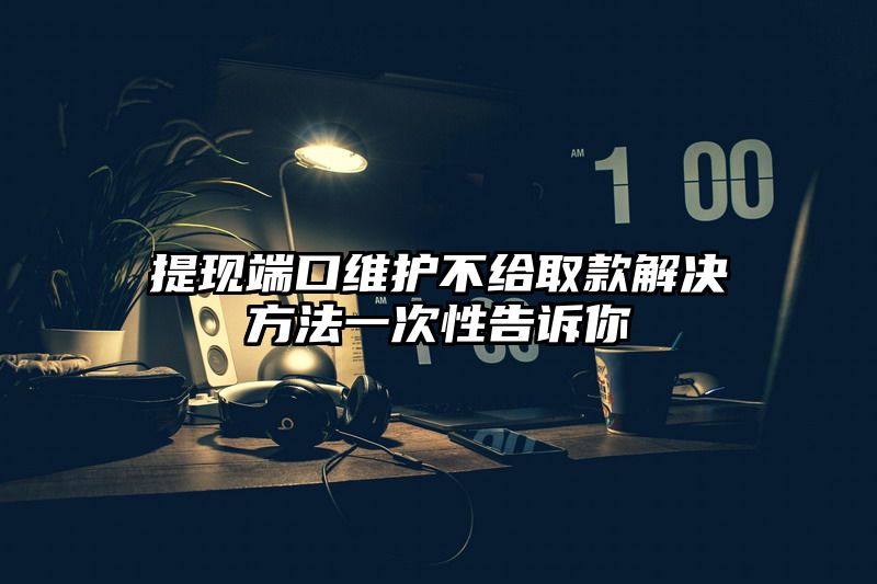 提现端口维护不给取款解决方法一次性告诉你