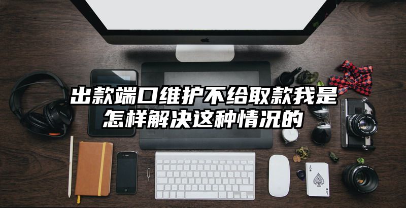 出款端口维护不给取款我是怎样解决这种情况的