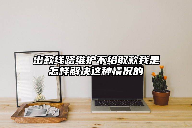 出款线路维护不给取款我是怎样解决这种情况的