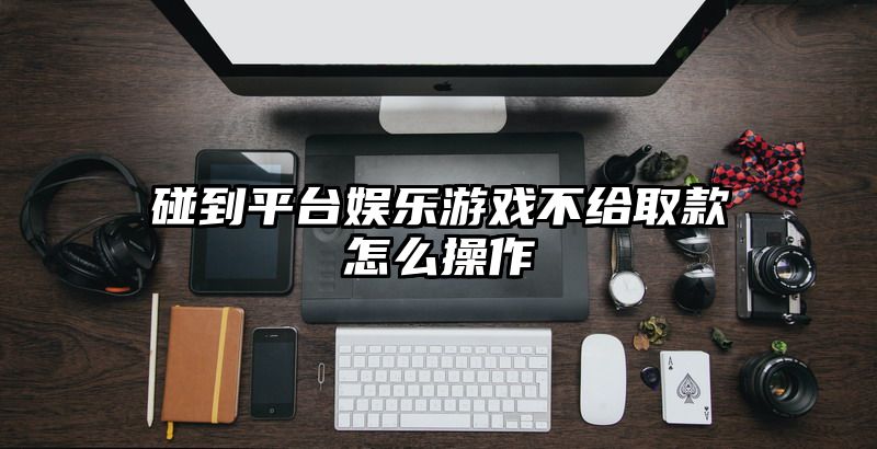 碰到平台娱乐游戏不给取款怎么操作