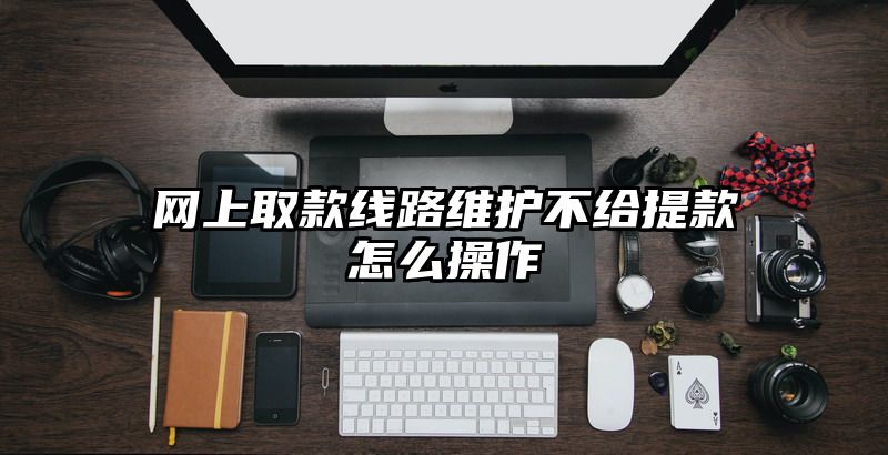 网上取款线路维护不给提现怎么操作