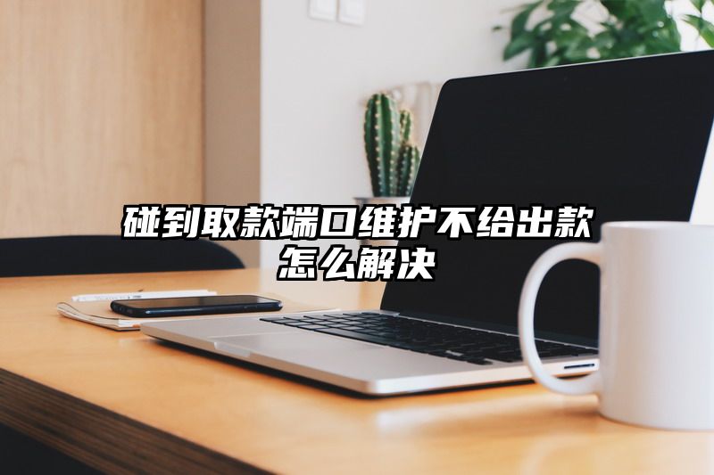 碰到取款端口维护不给出款怎么解决