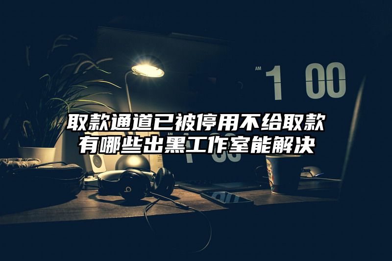 取款通道已被停用不给取款有哪些出黑工作室能解决