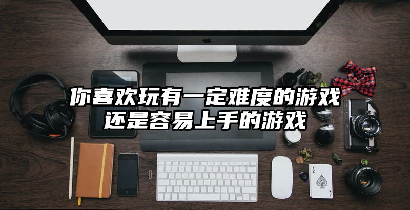 你喜欢玩有一定难度的游戏还是容易上手的游戏