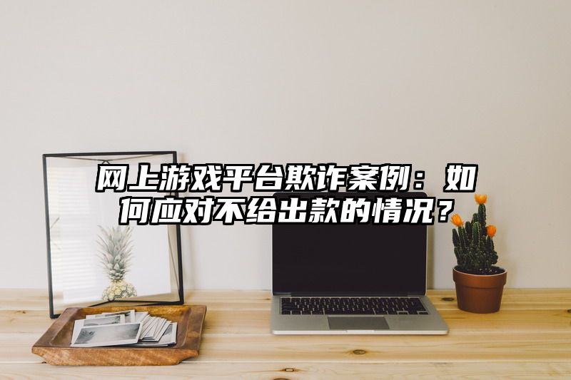 网上游戏平台欺诈案例：如何应对不给出款的情况？