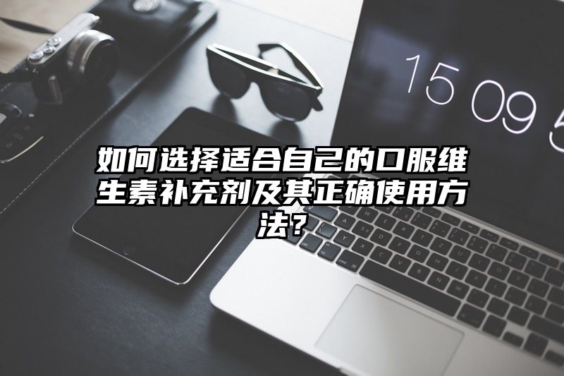 如何选择适合自己的口服维生素补充剂及其正确使用方法？