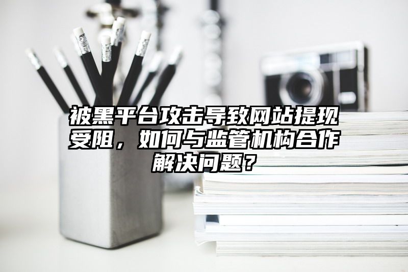 被黑平台攻击导致网站提现受阻，如何与监管机构合作解决问题？