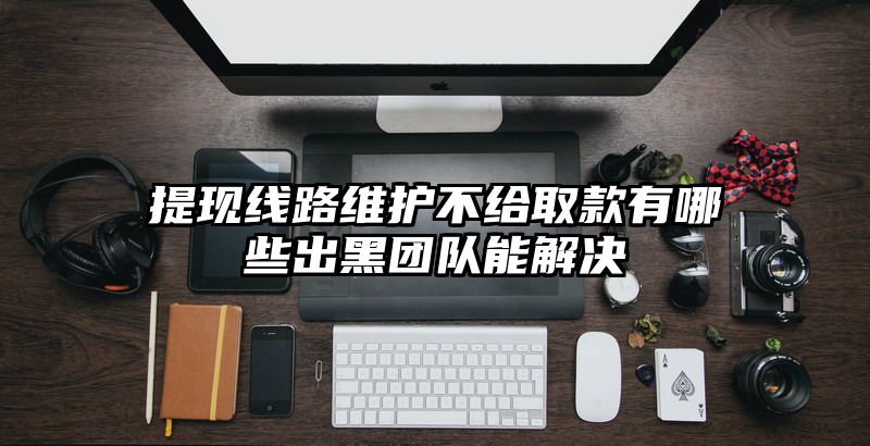 提现线路维护不给取款有哪些出黑团队能解决