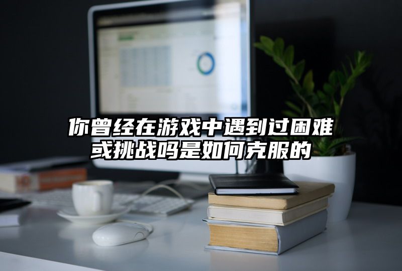 你曾经在游戏中遇到过困难或挑战吗是如何克服的