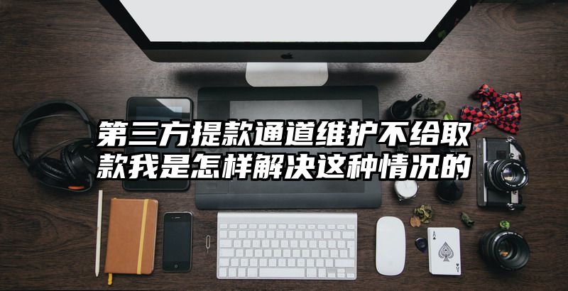 第三方提现通道维护不给取款我是怎样解决这种情况的