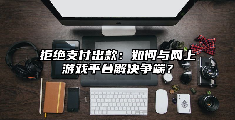 拒绝支付出款：如何与网上游戏平台解决争端？