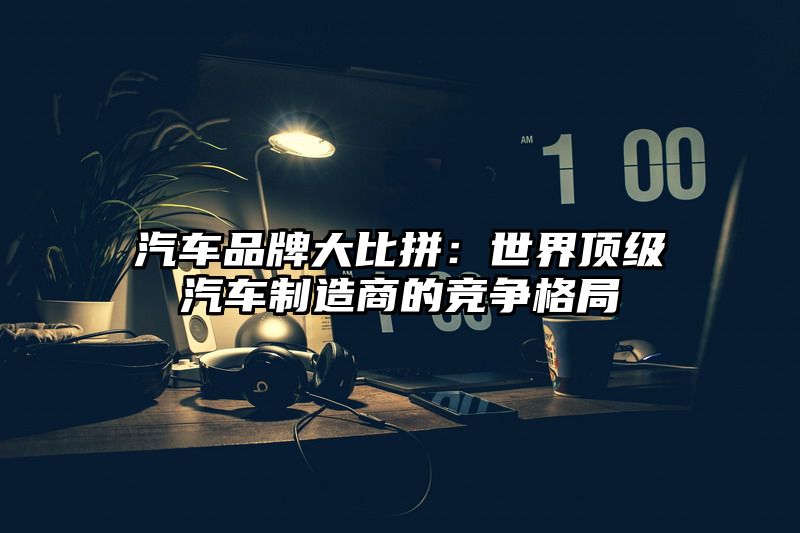 汽车品牌大比拼：世界顶级汽车制造商的竞争格局