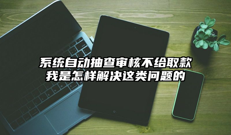 系统自动抽查审核不给取款我是怎样解决这类问题的