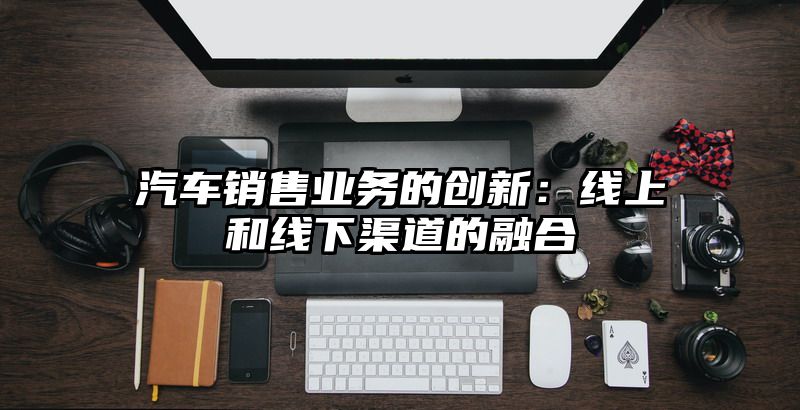 汽车销售业务的创新：线上和线下渠道的融合