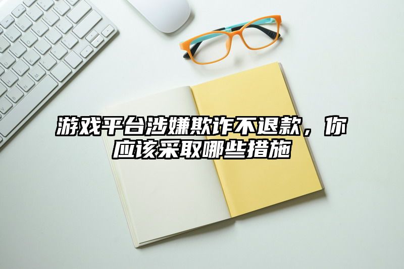 游戏平台涉嫌欺诈不退款，你应该采取哪些措施