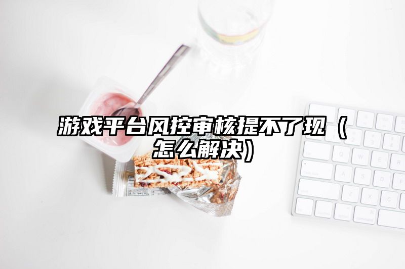 游戏平台风控审核提不了现（怎么解决）