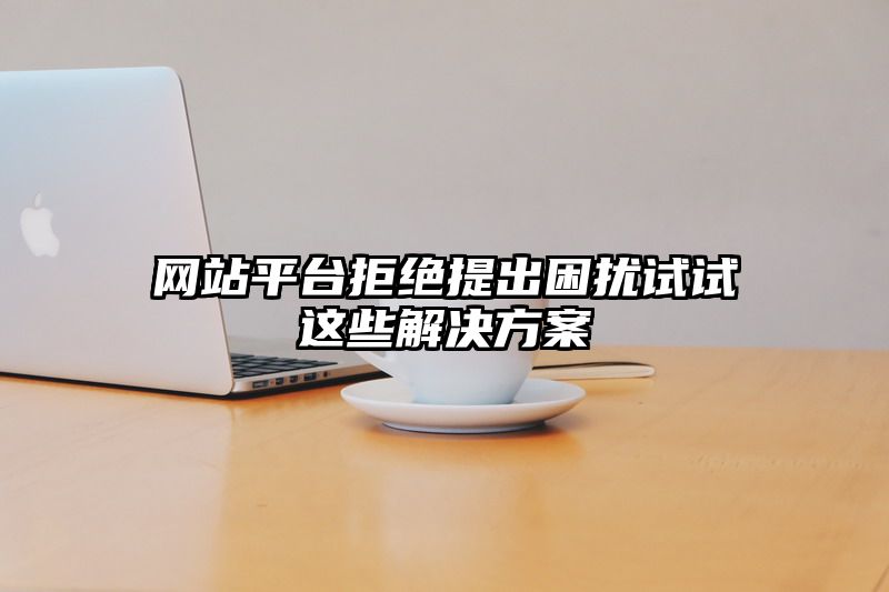 网站平台拒绝提出困扰试试这些解决方案