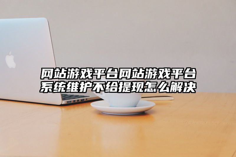 网站游戏平台网站游戏平台系统维护不给提现怎么解决