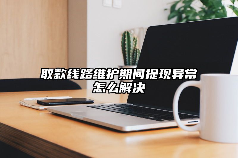 取款线路维护期间提现异常怎么解决