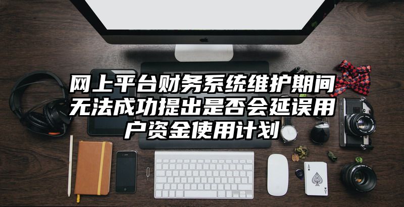 网上平台财务系统维护期间无法成功提出是否会延误用户资金使用计划