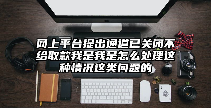 网上平台提出通道已关闭不给取款我是我是怎么处理这种情况这类问题的