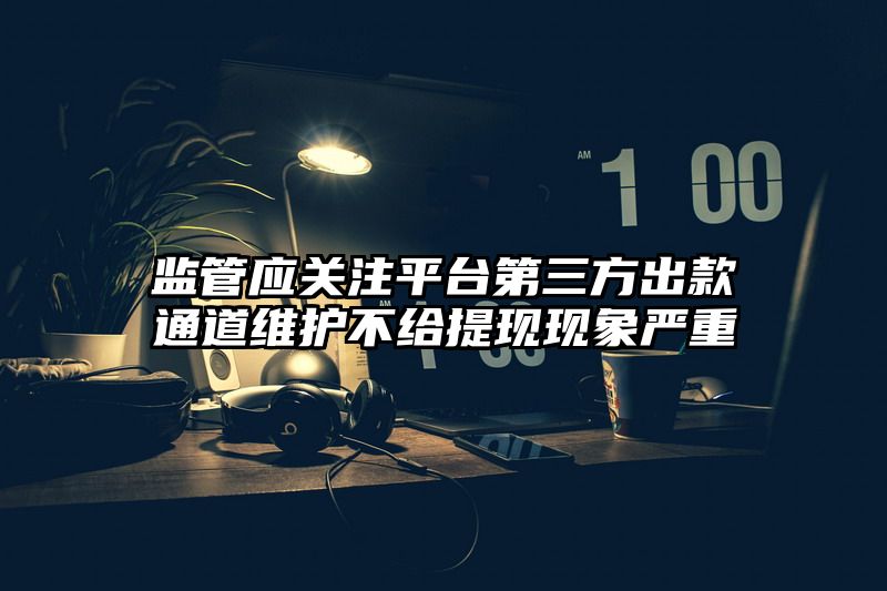 监管应关注平台第三方出款通道维护不给提现现象严重