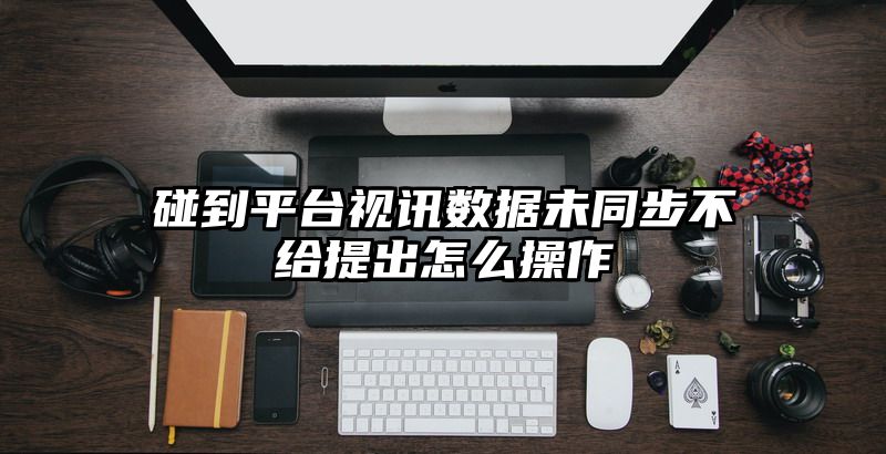 碰到平台视讯数据未同步不给提出怎么操作