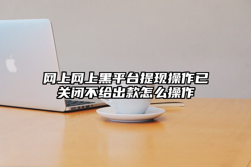 网上网上黑平台提现操作已关闭不给出款怎么操作