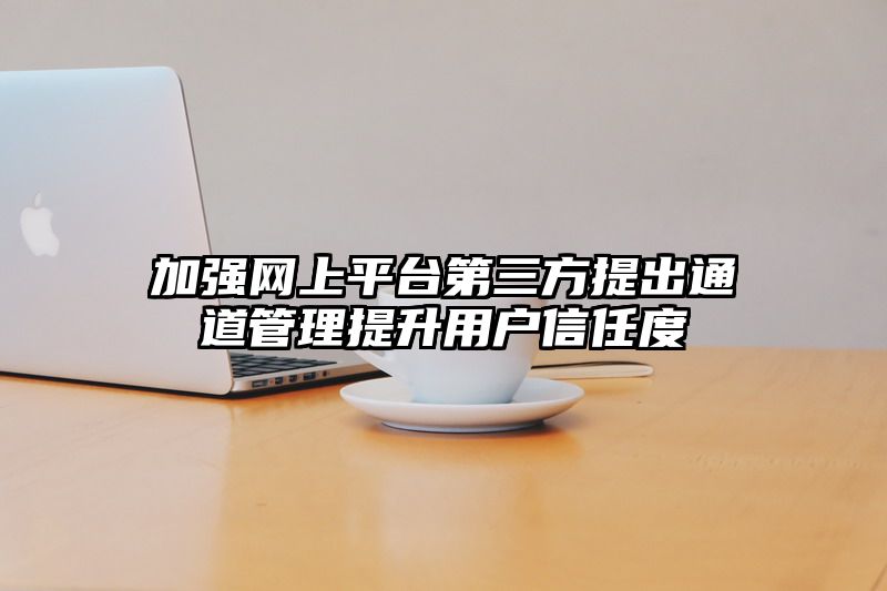 加强网上平台第三方提出通道管理提升用户信任度