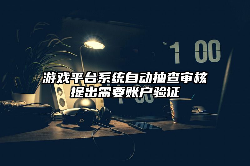 游戏平台系统自动抽查审核提出需要账户验证