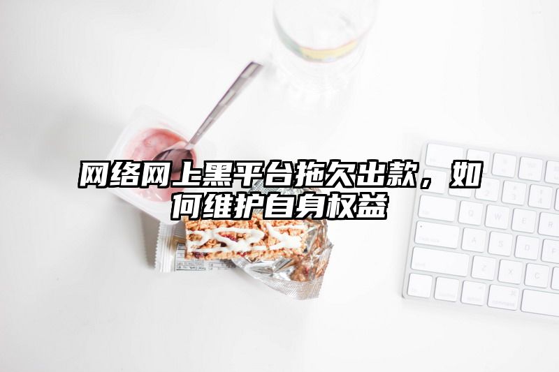 网络网上黑平台拖欠出款，如何维护自身权益