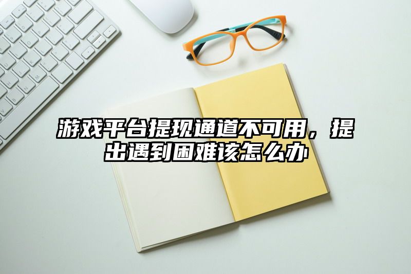 游戏平台提现通道不可用，提出遇到困难该怎么办