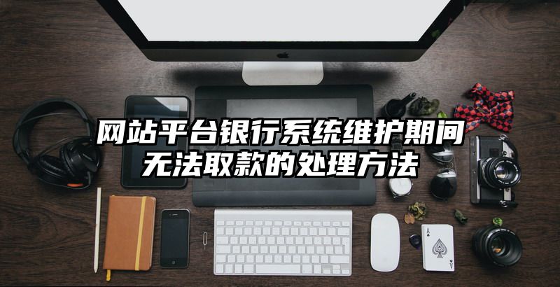 网站平台银行系统维护期间无法取款的处理方法