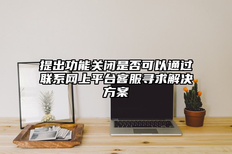 提出功能关闭是否可以通过联系网上平台客服寻求解决方案