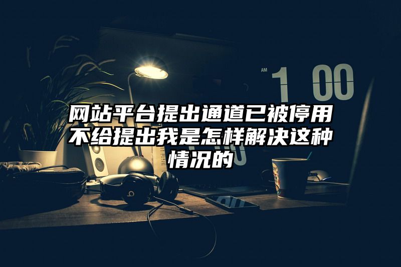 网站平台提出通道已被停用不给提出我是怎样解决这种情况的